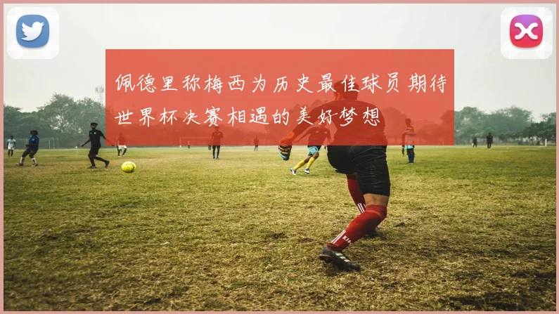 佩德里称梅西为历史最佳球员期待世界杯决赛相遇的美好梦想