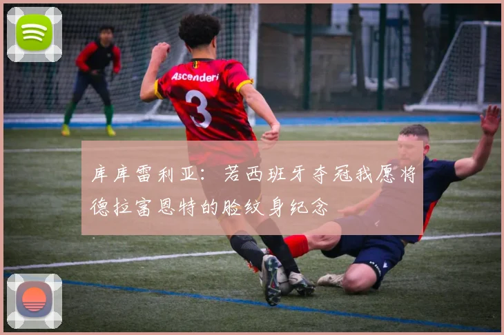 库库雷利亚：若西班牙夺冠我愿将德拉富恩特的脸纹身纪念