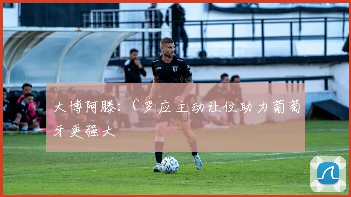 大博阿滕：C罗应主动让位助力葡萄牙更强大