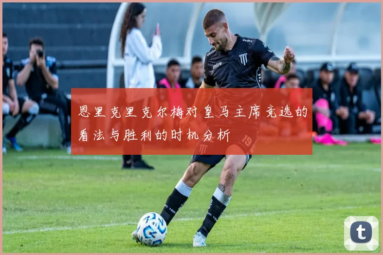 恩里克里克尔梅对皇马主席竞选的看法与胜利的时机分析