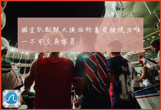 掘金队酝酿大换血约基奇被视为唯一不可交易球员