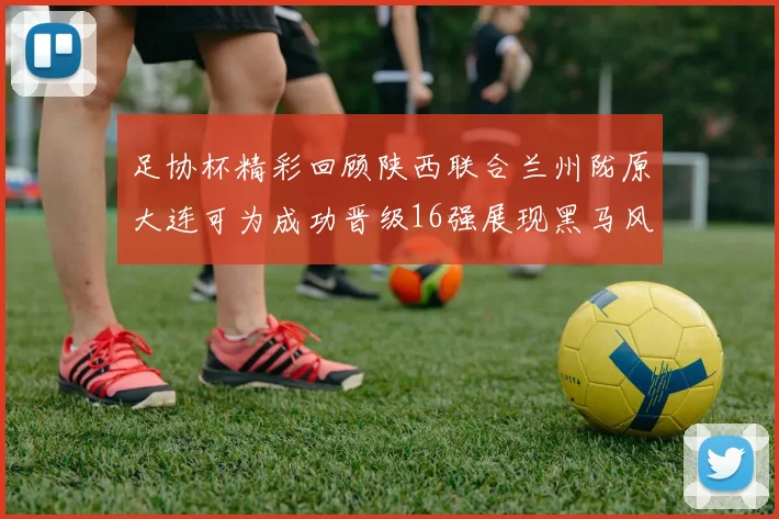 足协杯精彩回顾陕西联合兰州陇原大连可为成功晋级16强展现黑马风采
