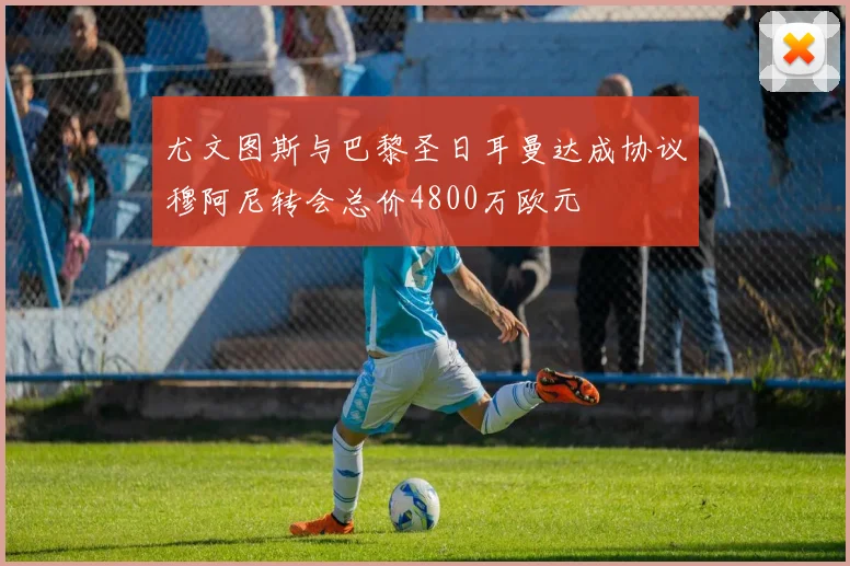 尤文图斯与巴黎圣日耳曼达成协议穆阿尼转会总价4800万欧元