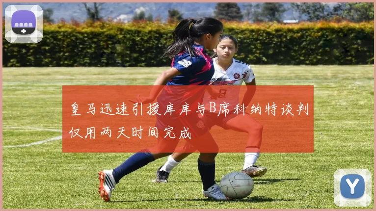 皇马迅速引援库库与B席科纳特谈判仅用两天时间完成