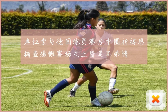 库拉索与德国球员赛后中圈祈祷恩梅查感慨赛场之上皆是兄弟情
