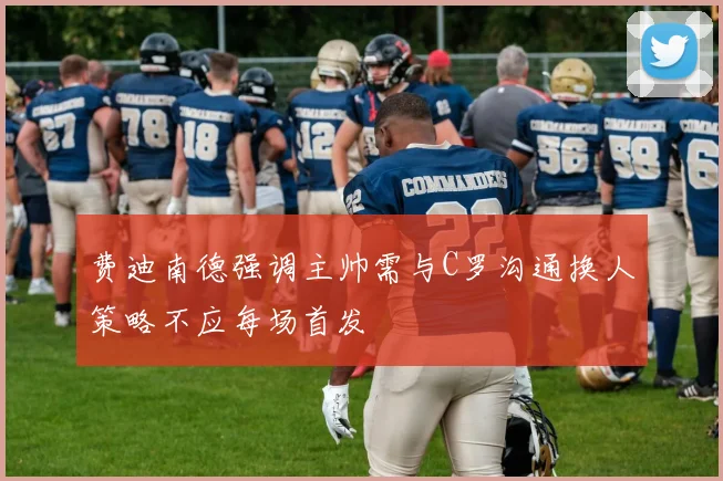 费迪南德强调主帅需与C罗沟通换人策略不应每场首发
