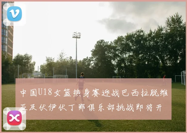 中国U18女篮热身赛迎战巴西拉脱维亚及伏伊伏丁那俱乐部挑战即将开启