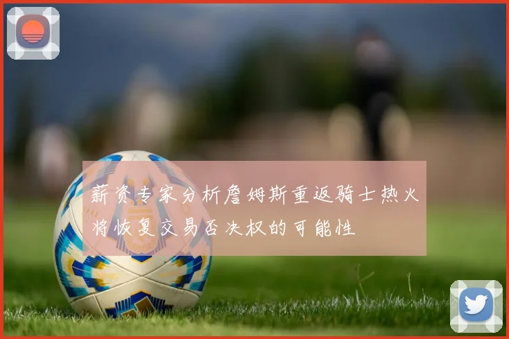 薪资专家分析詹姆斯重返骑士热火将恢复交易否决权的可能性